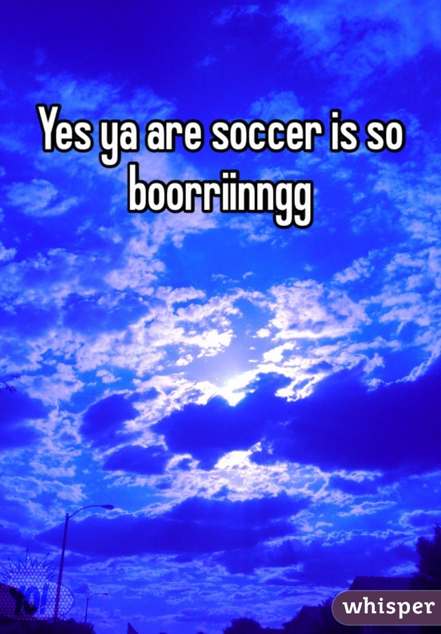Yes ya are soccer is so boorriinngg 