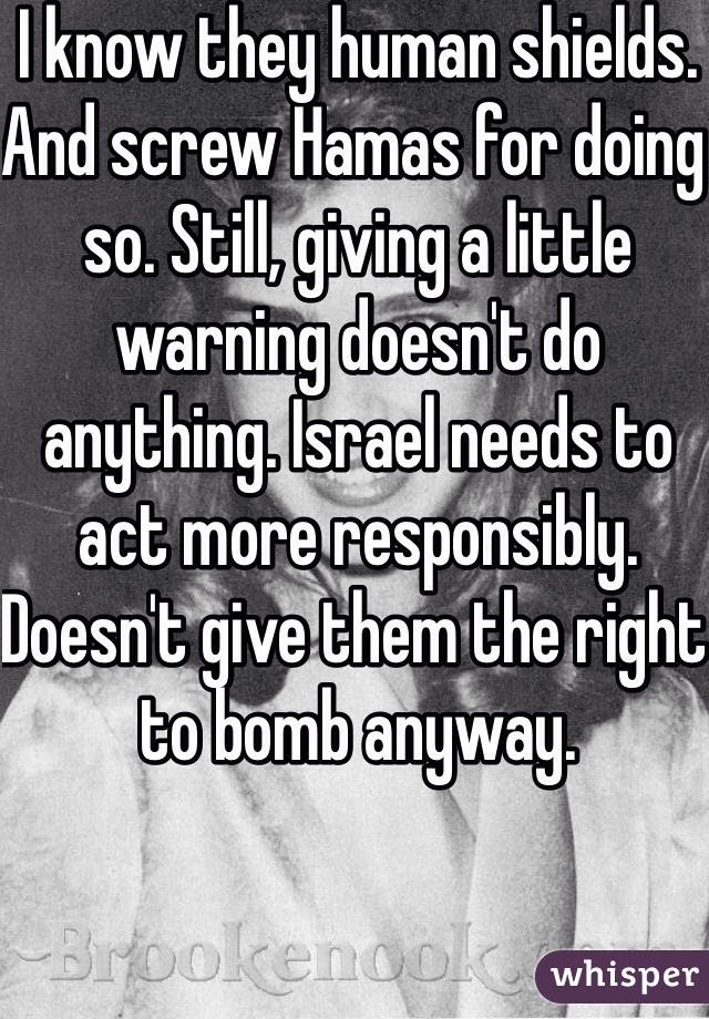 I know they human shields. And screw Hamas for doing so. Still, giving a little warning doesn't do anything. Israel needs to act more responsibly. Doesn't give them the right to bomb anyway. 