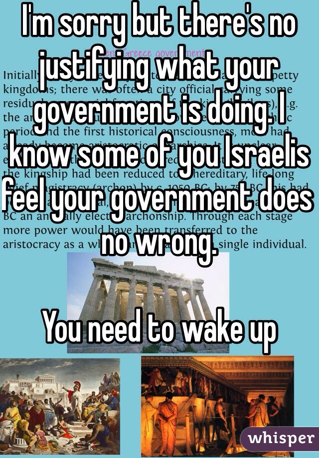 I'm sorry but there's no justifying what your government is doing. I know some of you Israelis feel your government does no wrong. 

You need to wake up