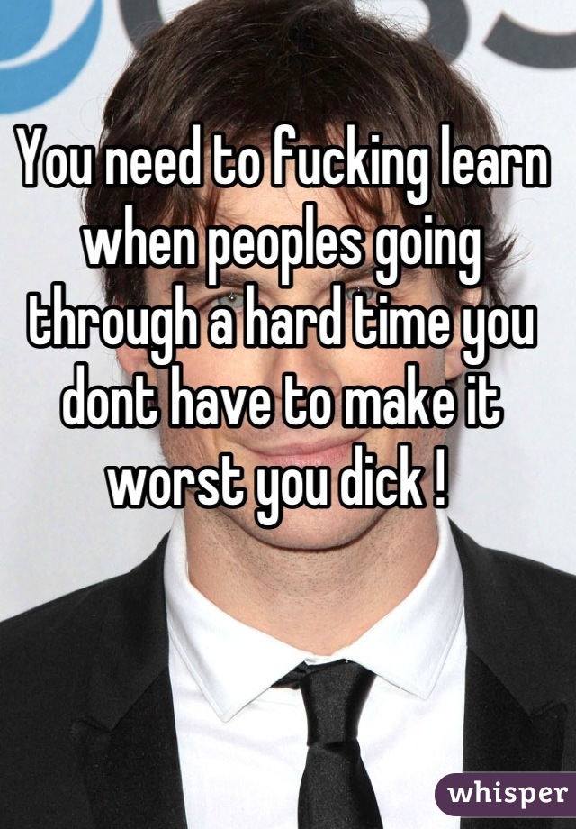 You need to fucking learn when peoples going through a hard time you dont have to make it worst you dick ! 