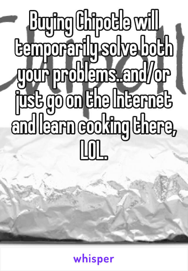 Buying Chipotle will temporarily solve both your problems..and/or just go on the Internet and learn cooking there, LOL.