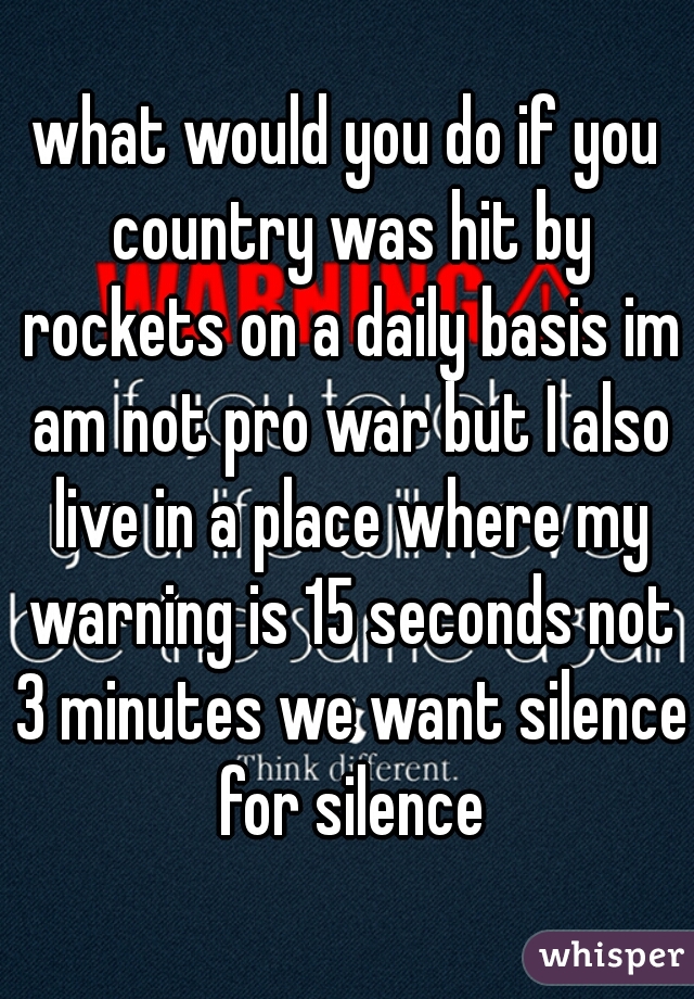 what would you do if you country was hit by rockets on a daily basis im am not pro war but I also live in a place where my warning is 15 seconds not 3 minutes we want silence for silence