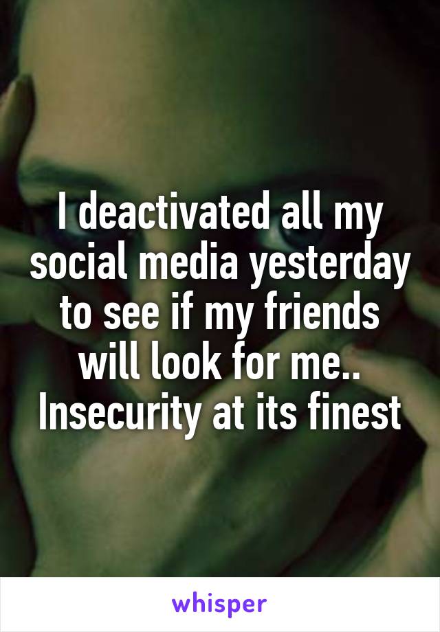 I deactivated all my social media yesterday to see if my friends will look for me.. Insecurity at its finest
