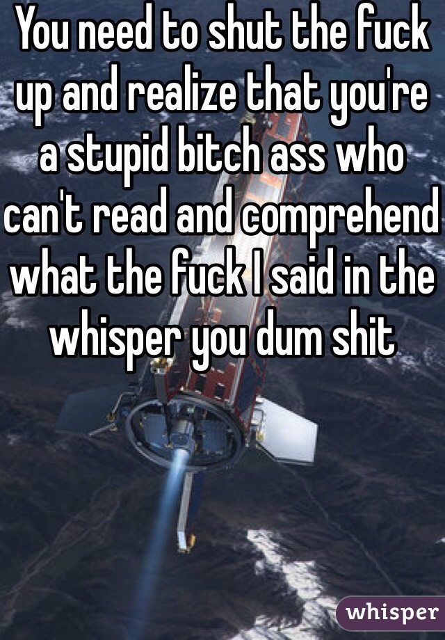 You need to shut the fuck up and realize that you're a stupid bitch ass who can't read and comprehend what the fuck I said in the whisper you dum shit