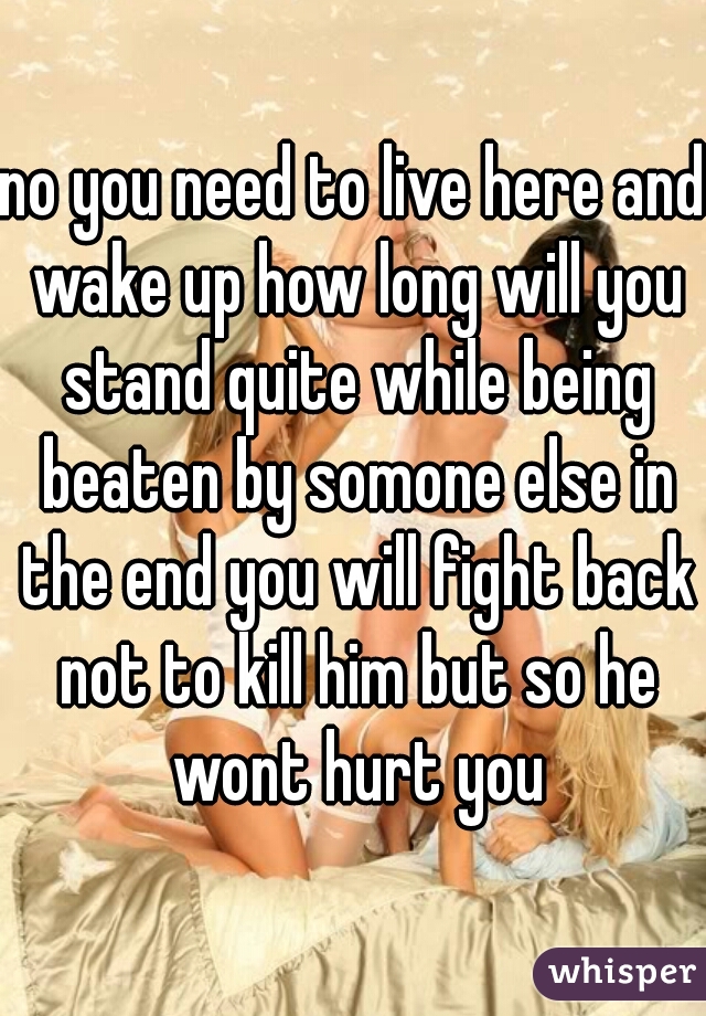 no you need to live here and wake up how long will you stand quite while being beaten by somone else in the end you will fight back not to kill him but so he wont hurt you