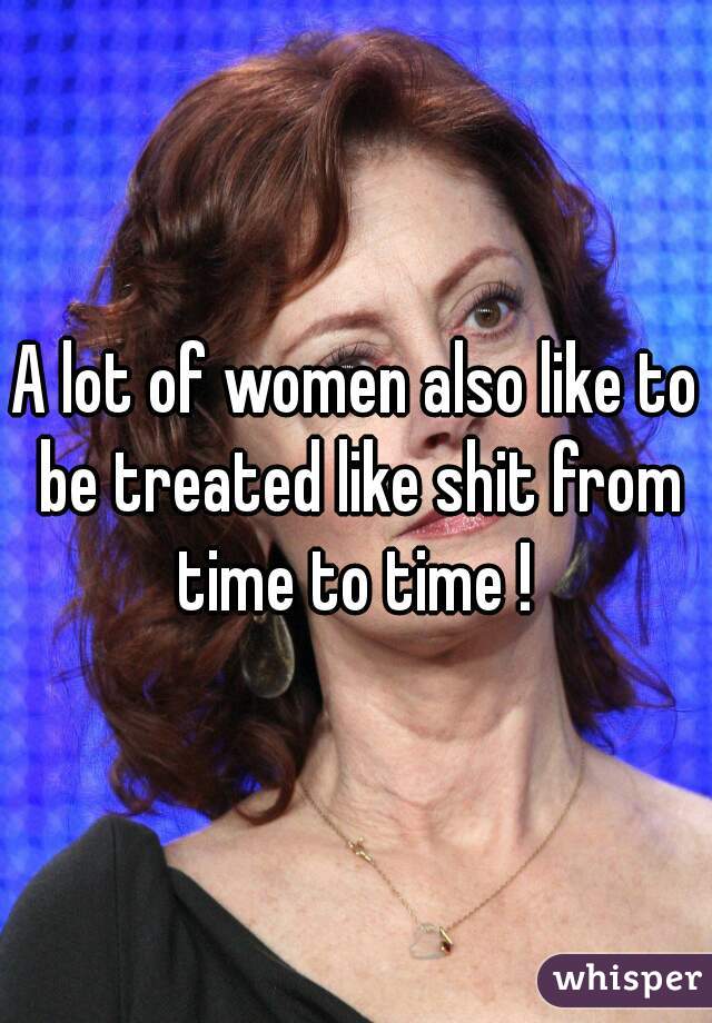 A lot of women also like to be treated like shit from time to time ! 