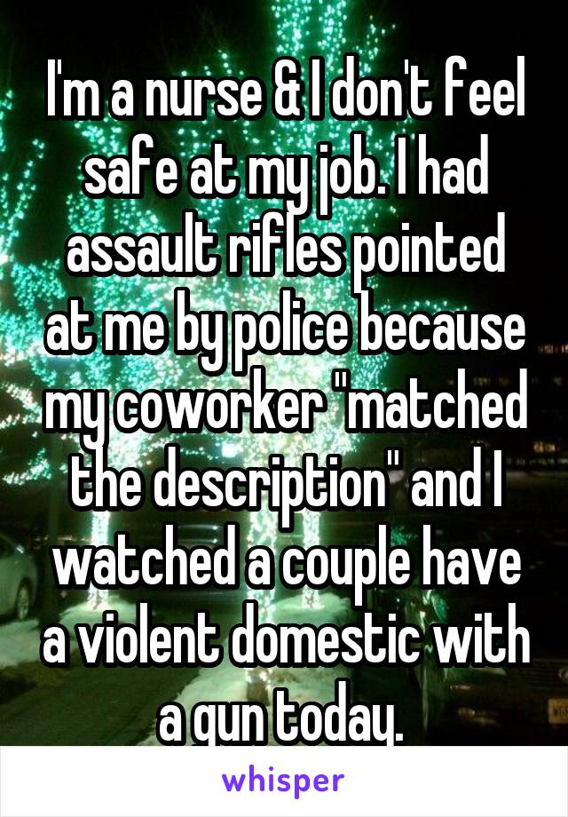 I'm a nurse & I don't feel safe at my job. I had assault rifles pointed at me by police because my coworker "matched the description" and I watched a couple have a violent domestic with a gun today. 