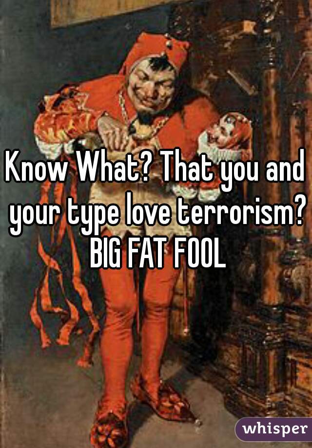 Know What? That you and your type love terrorism? BIG FAT FOOL


 