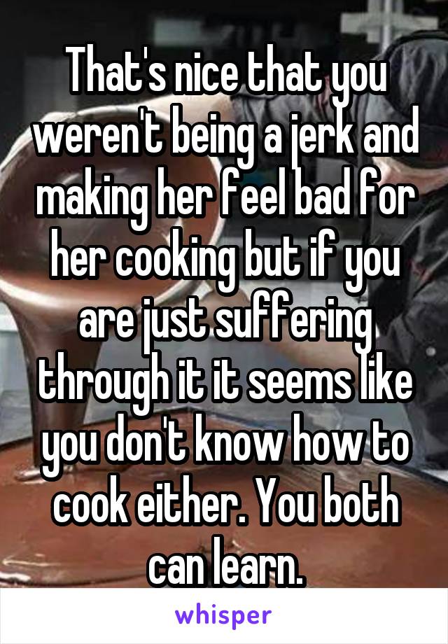 That's nice that you weren't being a jerk and making her feel bad for her cooking but if you are just suffering through it it seems like you don't know how to cook either. You both can learn.