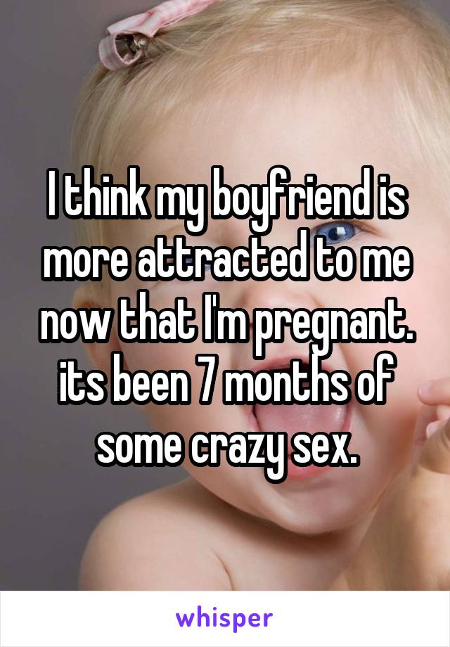I think my boyfriend is more attracted to me now that I'm pregnant. its been 7 months of some crazy sex.