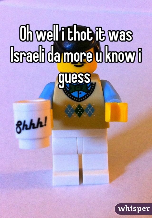 Oh well i thot it was Israeli da more u know i guess 