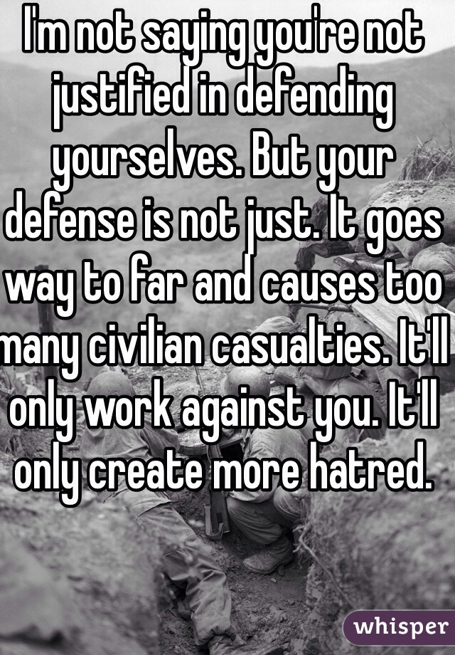 I'm not saying you're not justified in defending yourselves. But your defense is not just. It goes way to far and causes too many civilian casualties. It'll only work against you. It'll only create more hatred.