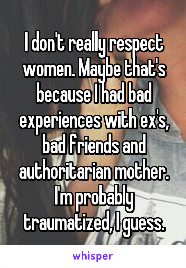 I don't really respect women. Maybe that's because I had bad experiences with ex's, bad friends and authoritarian mother. I'm probably traumatized, I guess.