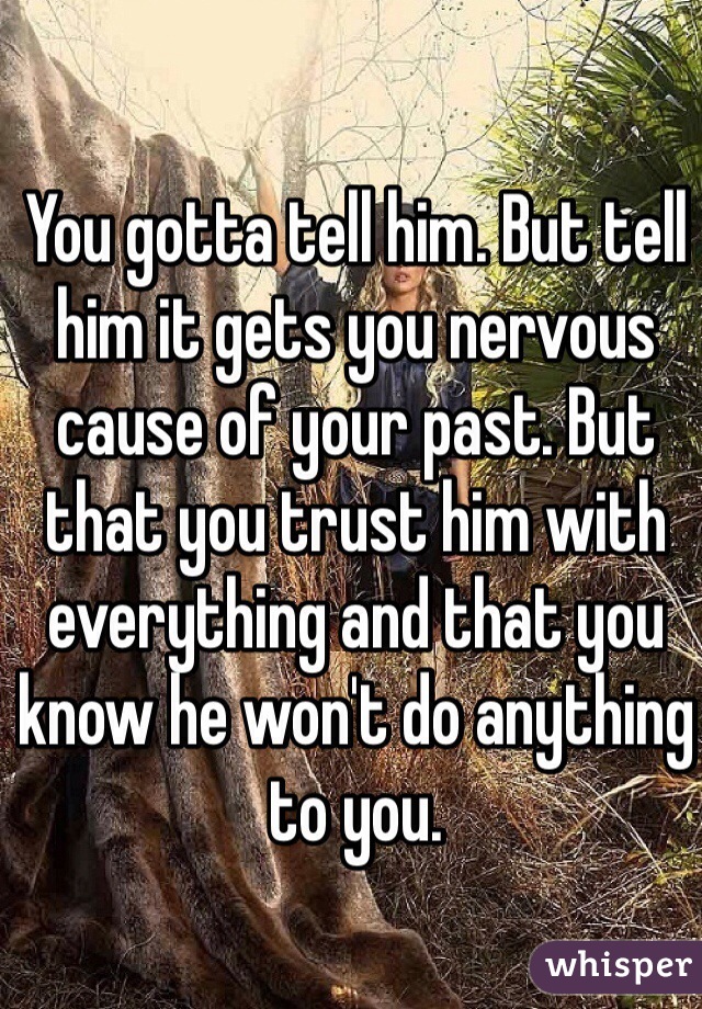 You gotta tell him. But tell him it gets you nervous cause of your past. But that you trust him with everything and that you know he won't do anything to you.