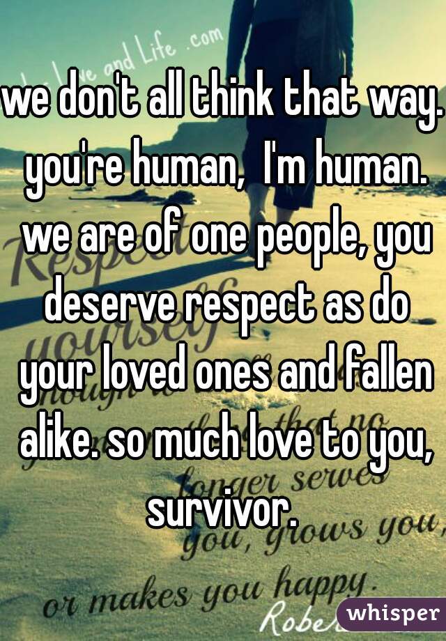 we don't all think that way.  you're human,  I'm human.  we are of one people, you deserve respect as do your loved ones and fallen alike. so much love to you, survivor. 