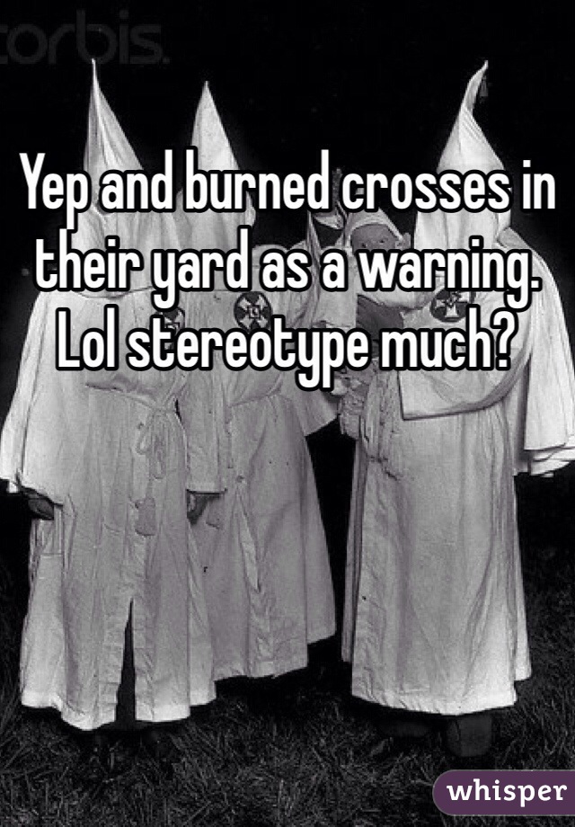 Yep and burned crosses in their yard as a warning. Lol stereotype much? 