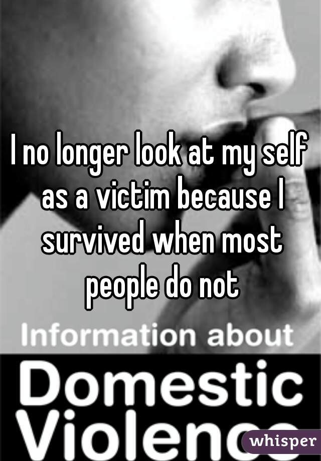 I no longer look at my self as a victim because I survived when most people do not