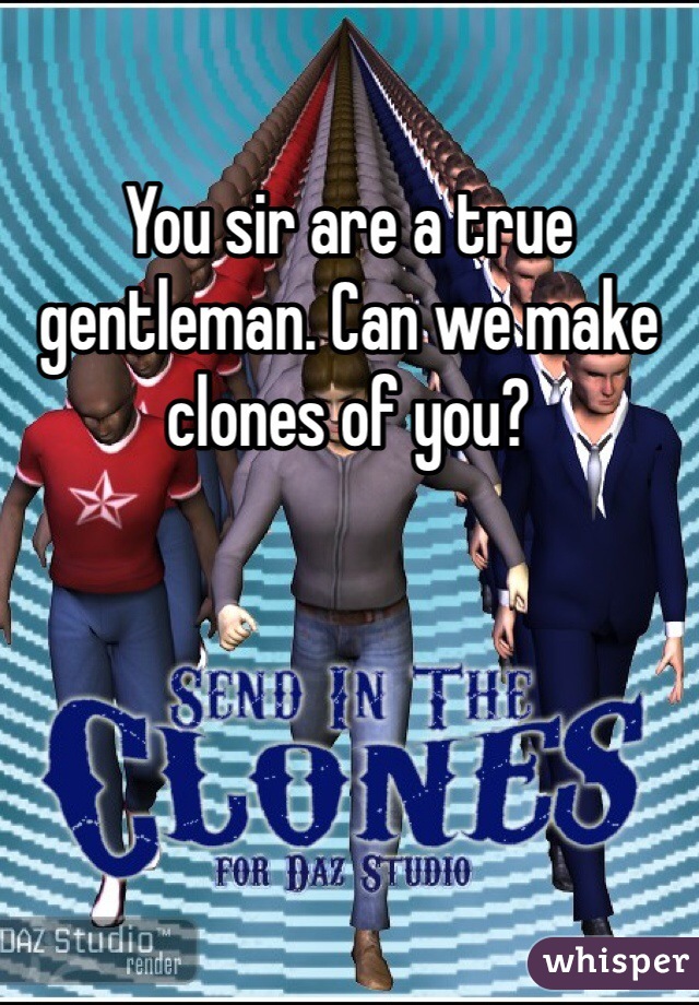 You sir are a true gentleman. Can we make clones of you?