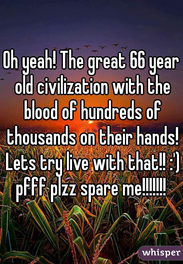 Oh yeah! The great 66 year old civilization with the blood of hundreds of thousands on their hands! Lets try live with that!! :')
pfff plzz spare me!!!!!!!