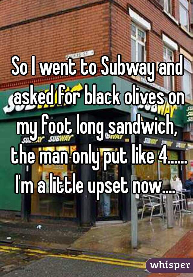 So I went to Subway and asked for black olives on my foot long sandwich,  the man only put like 4...... I'm a little upset now....  