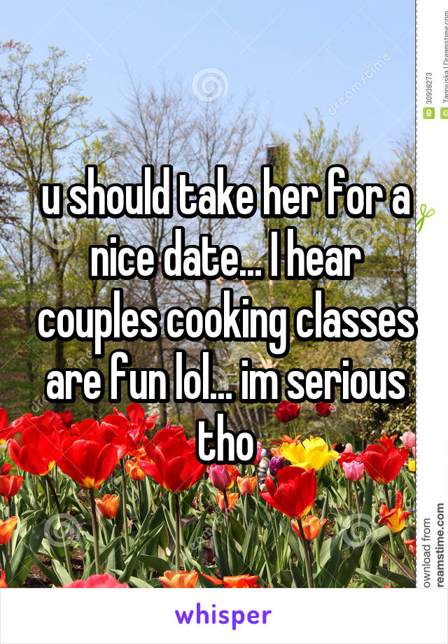 u should take her for a nice date... I hear couples cooking classes are fun lol... im serious tho