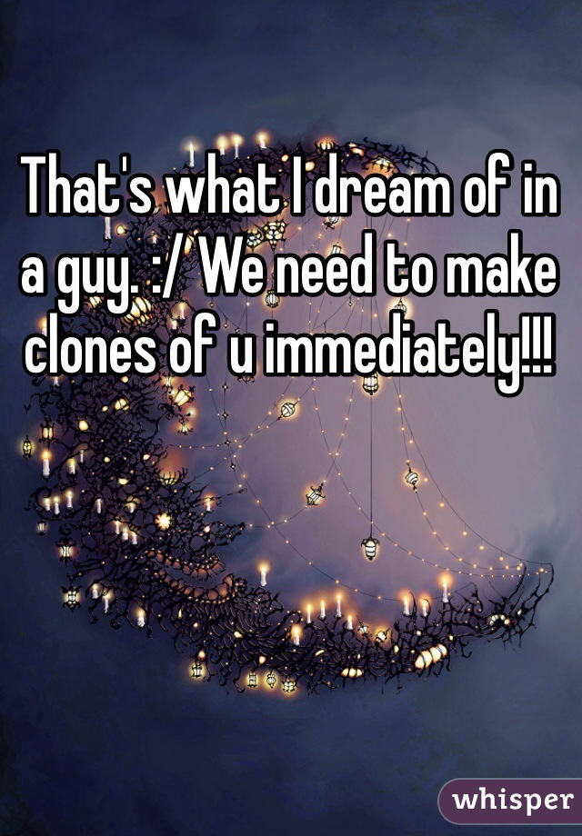 That's what I dream of in a guy. :/ We need to make clones of u immediately!!!  