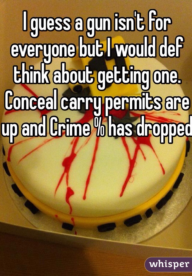 I guess a gun isn't for everyone but I would def think about getting one. Conceal carry permits are up and Crime % has dropped