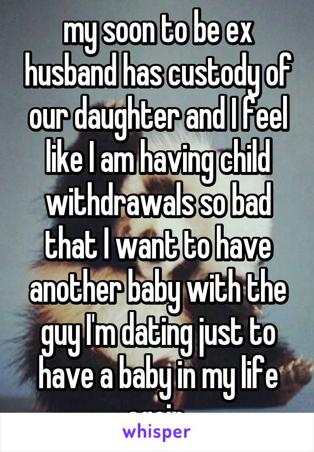 my soon to be ex husband has custody of our daughter and I feel like I am having child withdrawals so bad that I want to have another baby with the guy I'm dating just to have a baby in my life again.