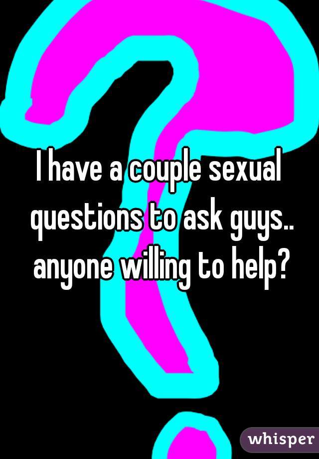 I have a couple sexual questions to ask guys.. anyone willing to help?