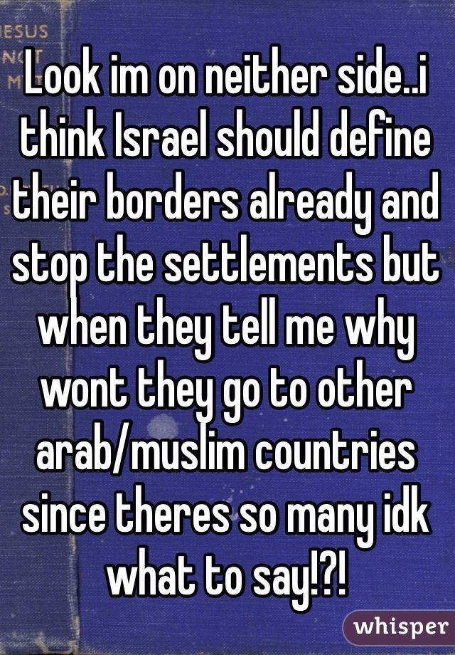 Look im on neither side..i think Israel should define their borders already and stop the settlements but when they tell me why wont they go to other arab/muslim countries since theres so many idk what to say!?!