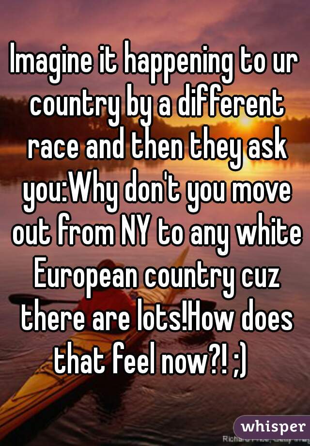 Imagine it happening to ur country by a different race and then they ask you:Why don't you move out from NY to any white European country cuz there are lots!How does that feel now?! ;)  