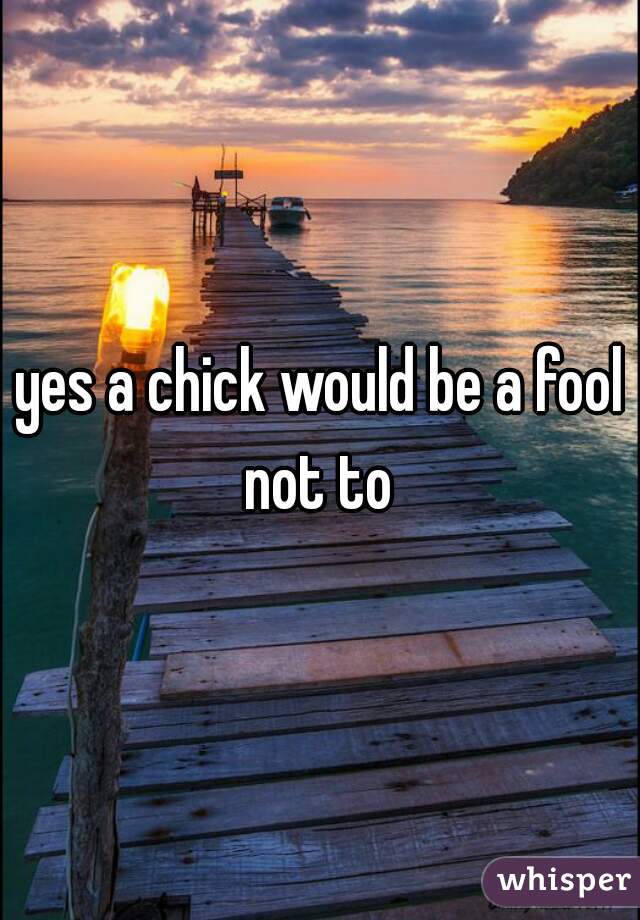 yes a chick would be a fool not to 