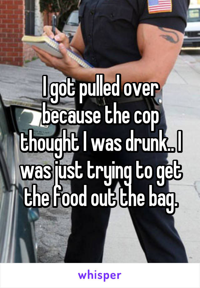 I got pulled over because the cop thought I was drunk.. I was just trying to get the food out the bag.