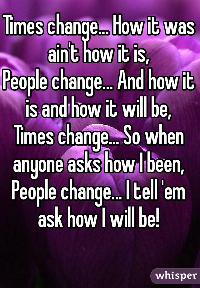 Times change... How it was ain't how it is,
People change... And how it is and how it will be,
Times change... So when anyone asks how I been,
People change... I tell 'em ask how I will be!