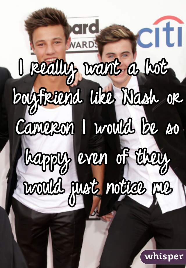 I really want a hot boyfriend like Nash or Cameron I would be so happy even of they would just notice me
