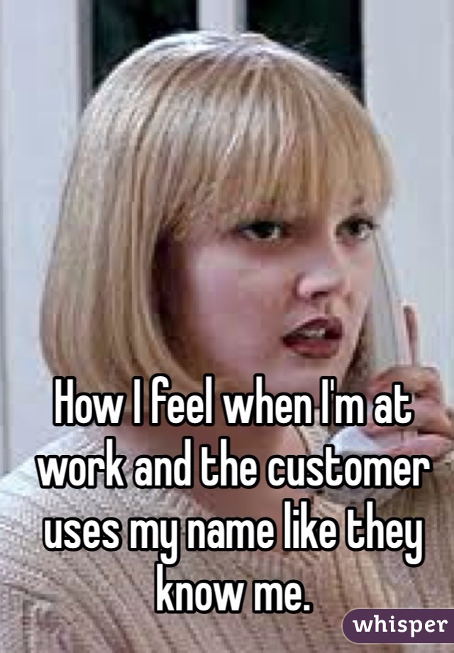 How I feel when I'm at work and the customer uses my name like they know me. 