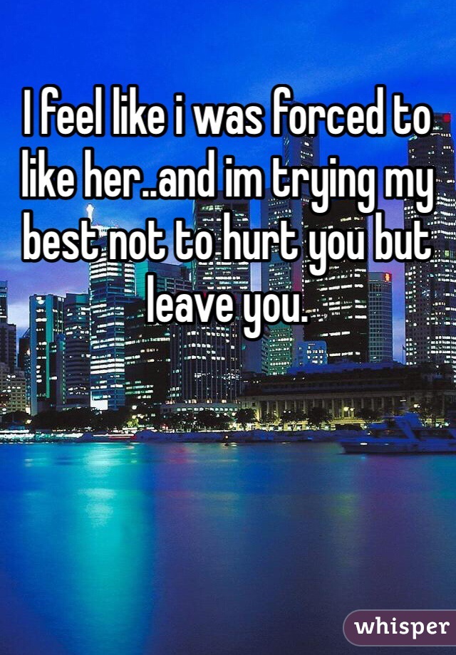 I feel like i was forced to like her..and im trying my best not to hurt you but leave you.