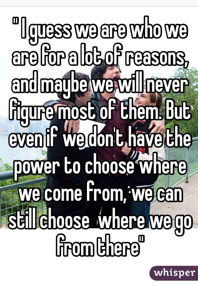 " I guess we are who we are for a lot of reasons, and maybe we will never figure most of them. But even if we don't have the power to choose where we come from, we can still choose  where we go from there"