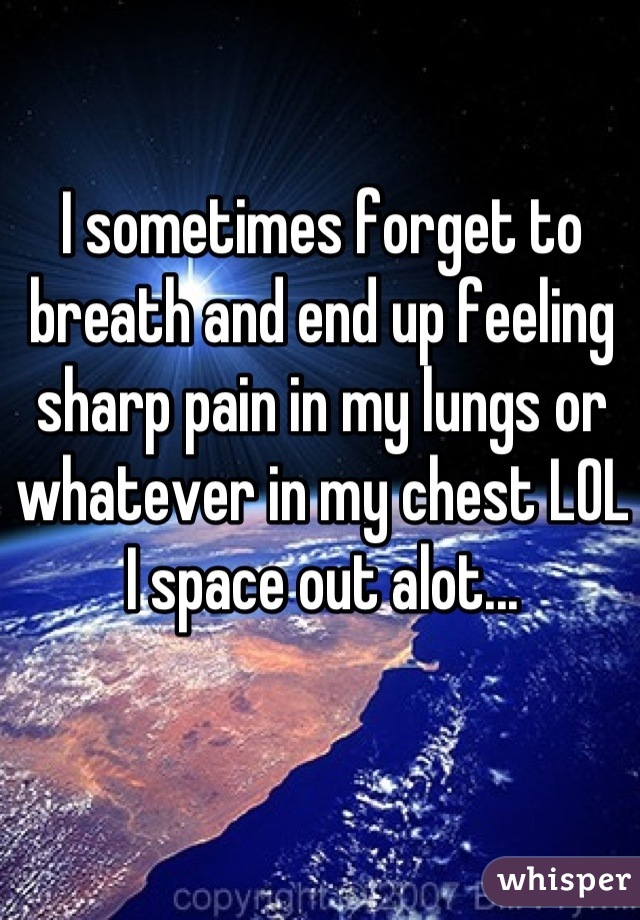 I sometimes forget to breath and end up feeling sharp pain in my lungs or whatever in my chest LOL I space out alot...