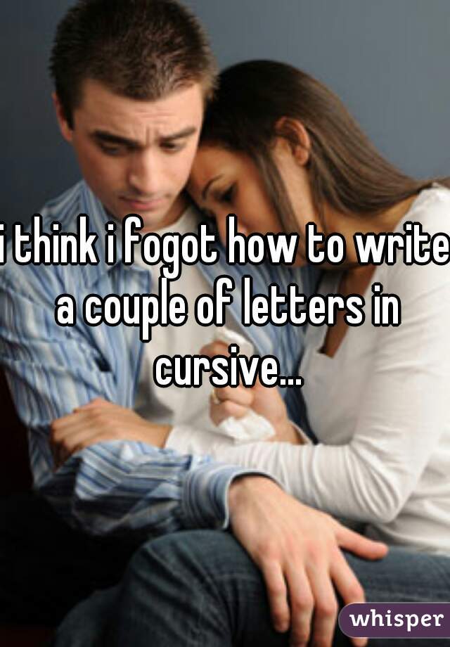 i think i fogot how to write a couple of letters in cursive...