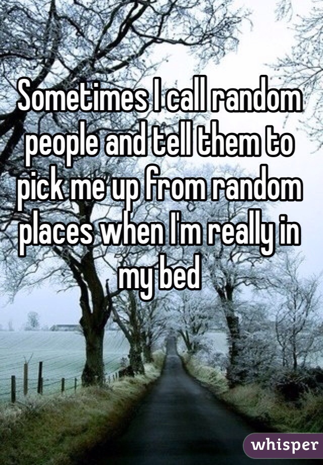Sometimes I call random people and tell them to pick me up from random places when I'm really in my bed 