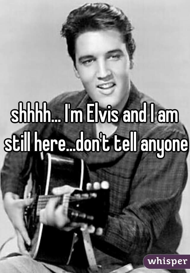 shhhh... I'm Elvis and I am still here...don't tell anyone