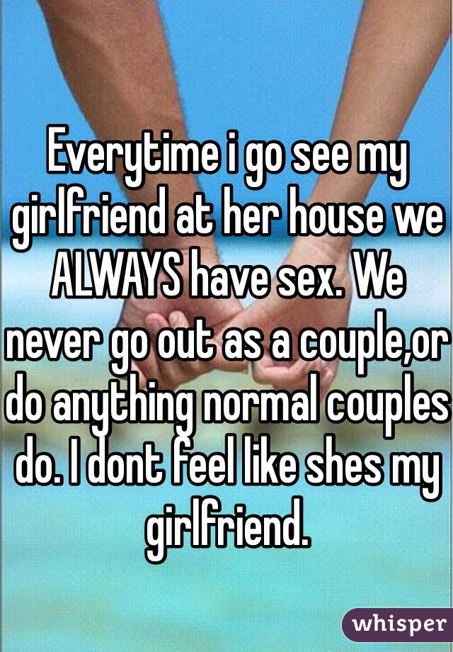 Everytime i go see my girlfriend at her house we ALWAYS have sex. We never go out as a couple,or do anything normal couples do. I dont feel like shes my girlfriend.