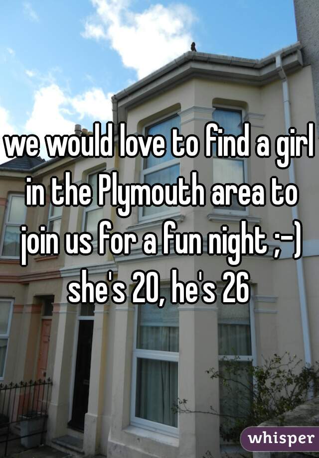 we would love to find a girl in the Plymouth area to join us for a fun night ;-) she's 20, he's 26 
