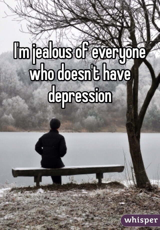 I'm jealous of everyone who doesn't have depression 
