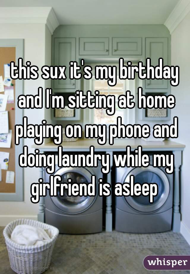 this sux it's my birthday and I'm sitting at home playing on my phone and doing laundry while my girlfriend is asleep 