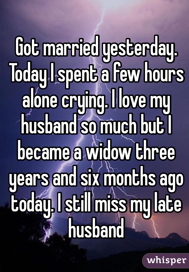 Got married yesterday. Today I spent a few hours alone crying. I love my husband so much but I became a widow three years and six months ago today. I still miss my late husband 