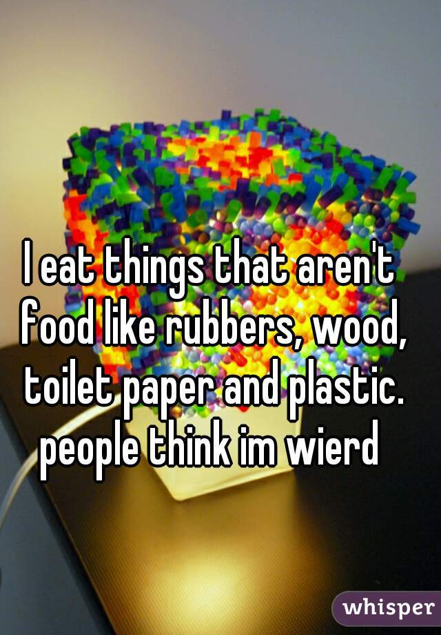 I eat things that aren't food like rubbers, wood, toilet paper and plastic. people think im wierd 