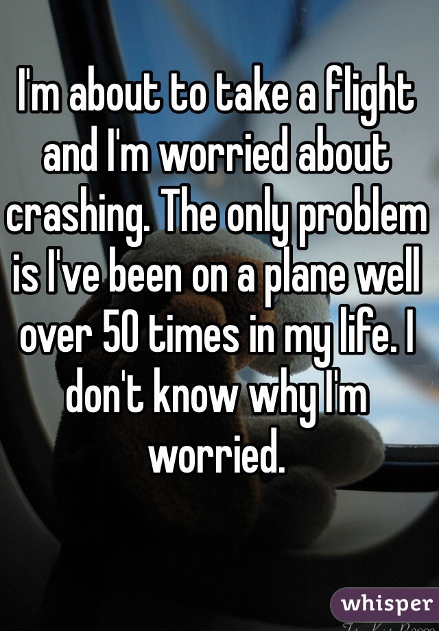 I'm about to take a flight and I'm worried about crashing. The only problem is I've been on a plane well over 50 times in my life. I don't know why I'm worried.