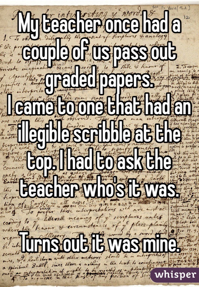My teacher once had a couple of us pass out graded papers. 
I came to one that had an illegible scribble at the top. I had to ask the teacher who's it was. 

Turns out it was mine. 